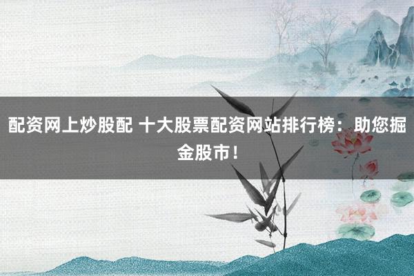 配资网上炒股配 十大股票配资网站排行榜：助您掘金股市！