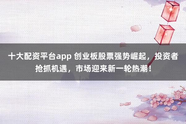 十大配资平台app 创业板股票强势崛起，投资者抢抓机遇，市场迎来新一轮热潮！