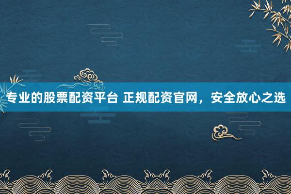 专业的股票配资平台 正规配资官网，安全放心之选