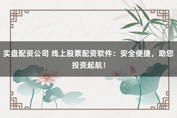 实盘配资公司 线上股票配资软件：安全便捷，助您投资起航！