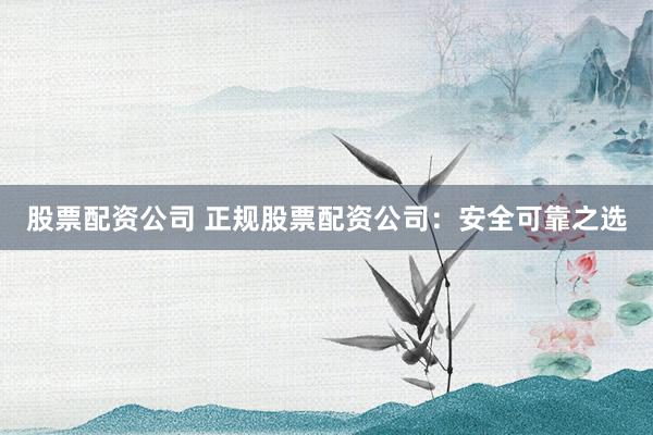 股票配资公司 正规股票配资公司：安全可靠之选