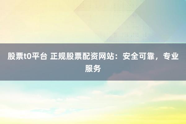 股票t0平台 正规股票配资网站：安全可靠，专业服务