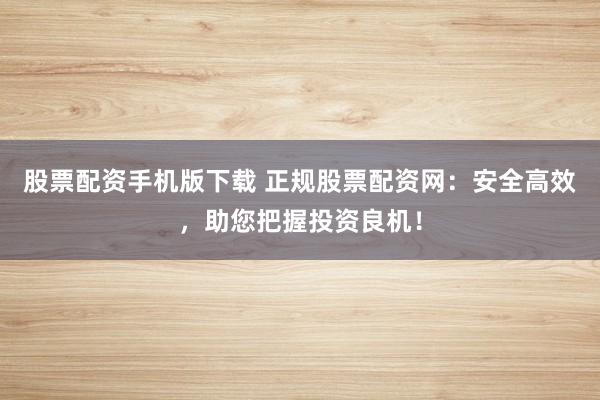 股票配资手机版下载 正规股票配资网：安全高效，助您把握投资良机！