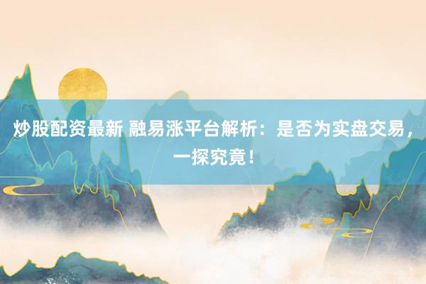 炒股配资最新 融易涨平台解析：是否为实盘交易，一探究竟！
