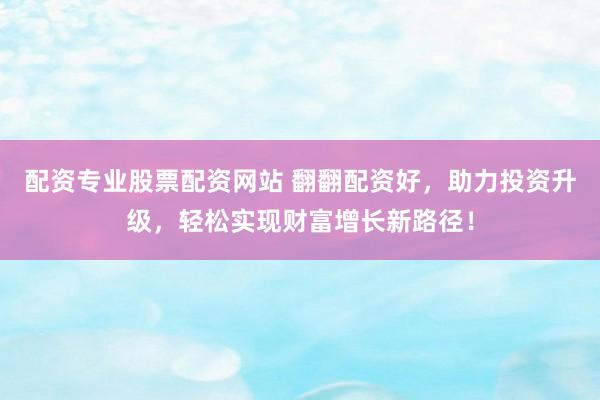 配资专业股票配资网站 翻翻配资好，助力投资升级，轻松实现财富增长新路径！