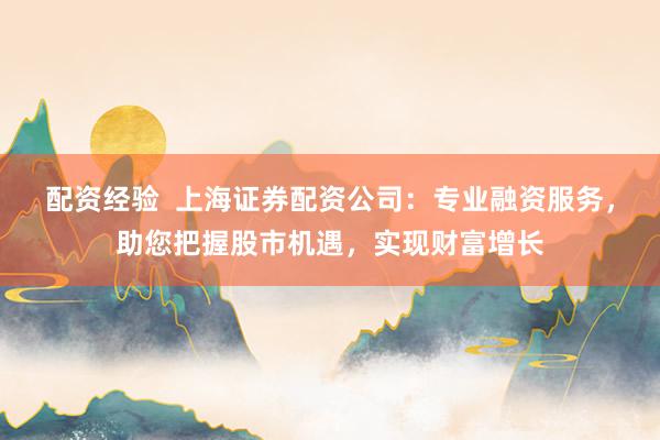 配资经验  上海证券配资公司：专业融资服务，助您把握股市机遇，实现财富增长