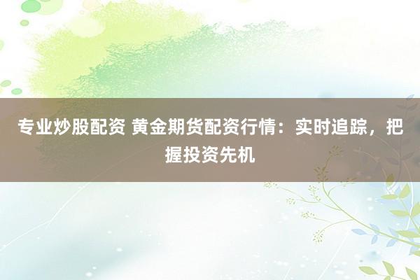 专业炒股配资 黄金期货配资行情：实时追踪，把握投资先机
