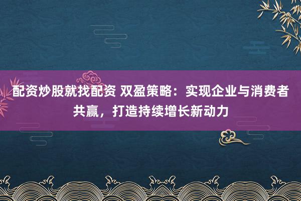 配资炒股就找配资 双盈策略：实现企业与消费者共赢，打造持续增长新动力