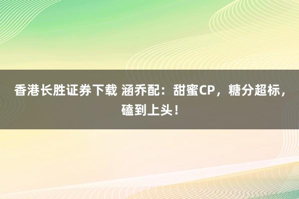 香港长胜证券下载 涵乔配：甜蜜CP，糖分超标，磕到上头！