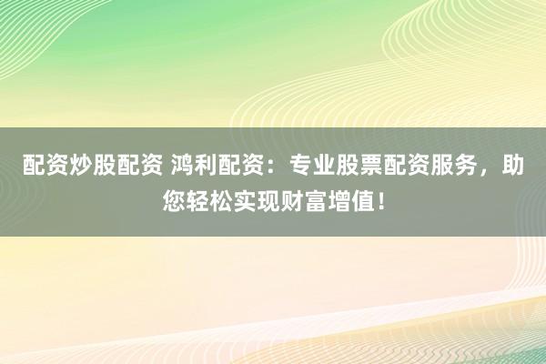 配资炒股配资 鸿利配资：专业股票配资服务，助您轻松实现财富增值！