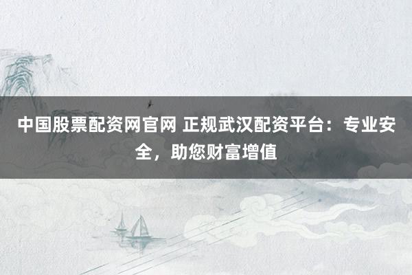 中国股票配资网官网 正规武汉配资平台：专业安全，助您财富增值