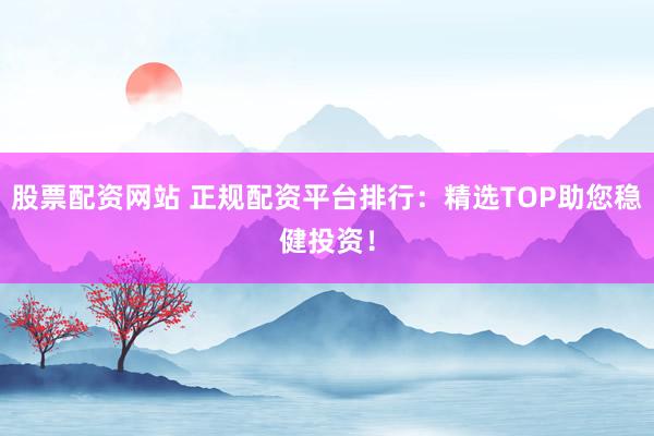 股票配资网站 正规配资平台排行：精选TOP助您稳健投资！