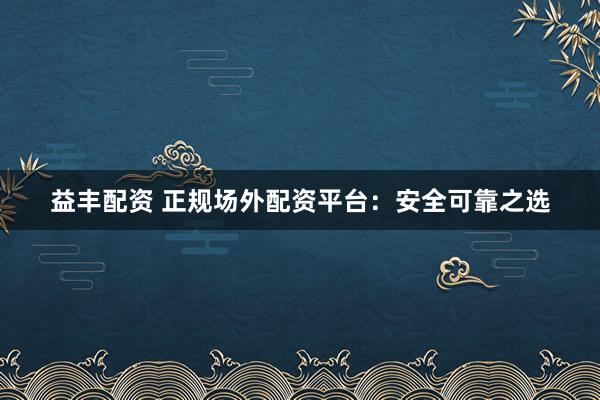 益丰配资 正规场外配资平台：安全可靠之选
