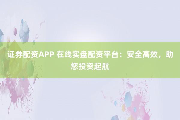 证券配资APP 在线实盘配资平台：安全高效，助您投资起航