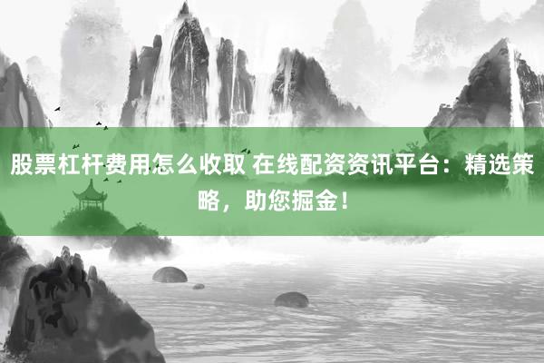 股票杠杆费用怎么收取 在线配资资讯平台：精选策略，助您掘金！