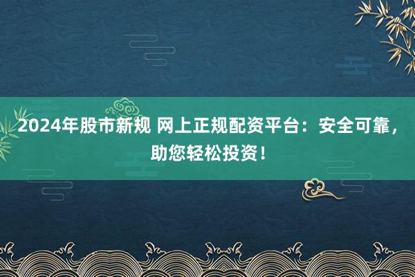 2024年股市新规 网上正规配资平台：安全可靠，助您轻松投资！