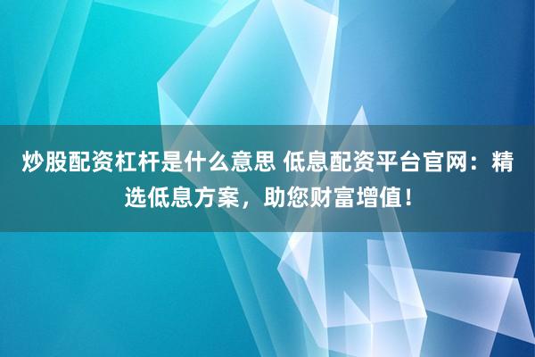 炒股配资杠杆是什么意思 低息配资平台官网：精选低息方案，助您财富增值！
