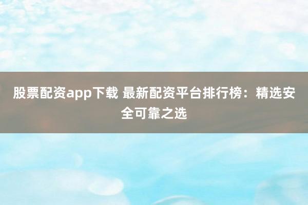 股票配资app下载 最新配资平台排行榜：精选安全可靠之选