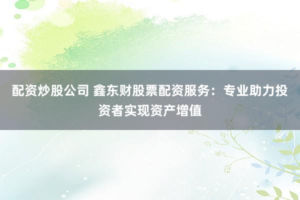 配资炒股公司 鑫东财股票配资服务：专业助力投资者实现资产增值