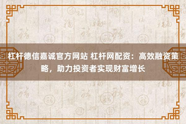 杠杆德信嘉诚官方网站 杠杆网配资：高效融资策略，助力投资者实现财富增长