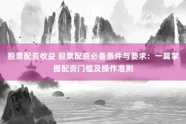 股票配资收益 股票配资必备条件与要求：一篇掌握配资门槛及操作准则