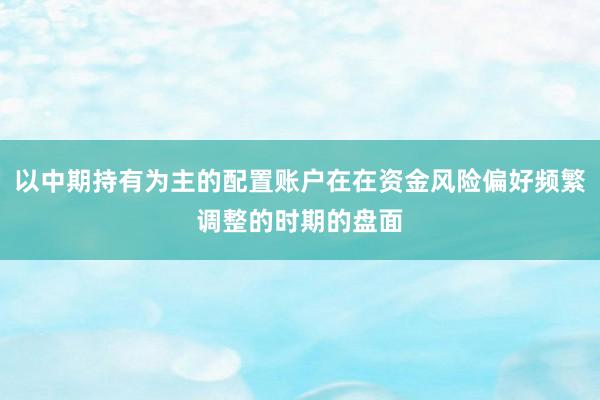 以中期持有为主的配置账户在在资金风险偏好频繁调整的时期的盘面