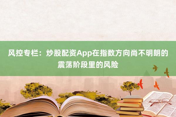 风控专栏:炒股配资App在指数方向尚不明朗的震荡阶段里的风险