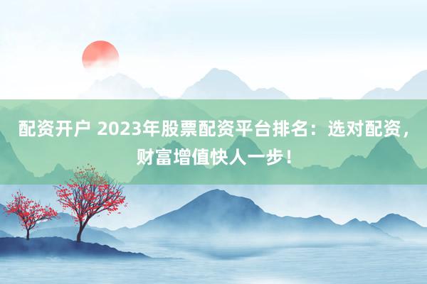 配资开户 2023年股票配资平台排名：选对配资，财富增值快人一步！
