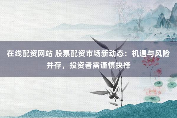 在线配资网站 股票配资市场新动态：机遇与风险并存，投资者需谨慎抉择