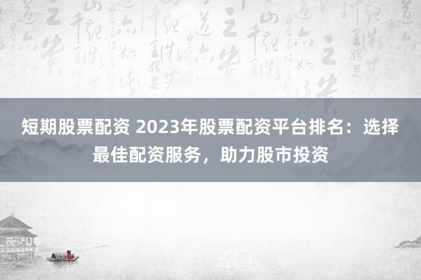 短期股票配资 2023年股票配资平台排名：选择最佳配资服务，助力股市投资
