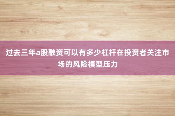 过去三年a股融资可以有多少杠杆在投资者关注市场的风险模型压力