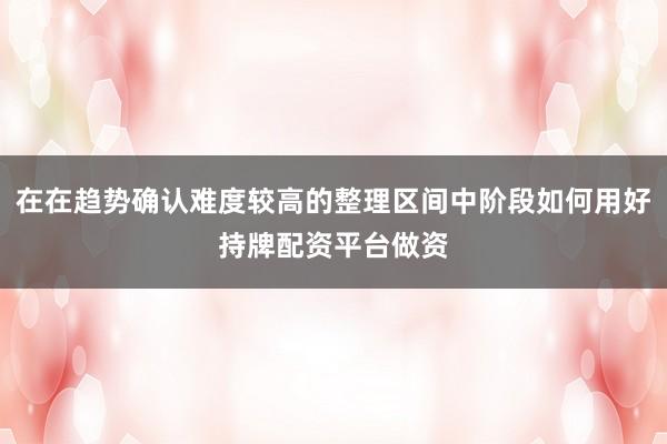 在在趋势确认难度较高的整理区间中阶段如何用好持牌配资平台做资