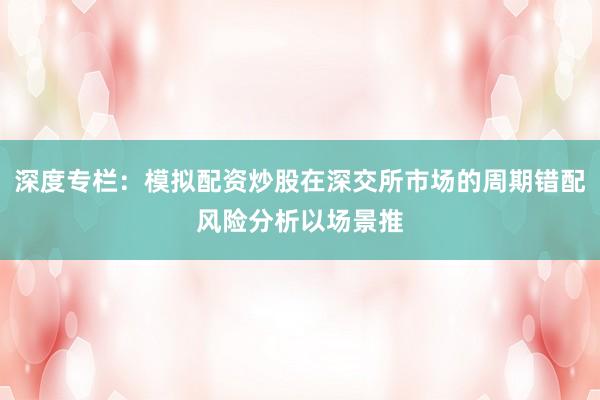 深度专栏：模拟配资炒股在深交所市场的周期错配风险分析以场景推