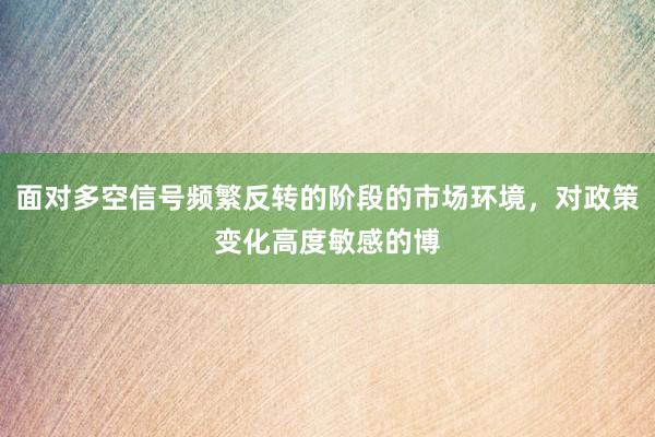 面对多空信号频繁反转的阶段的市场环境，对政策变化高度敏感的博