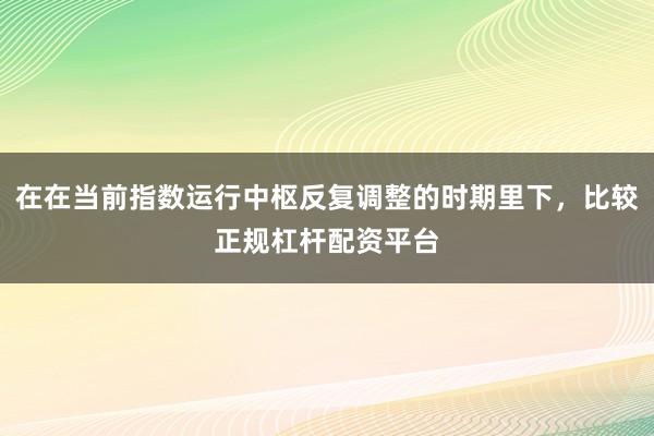 在在当前指数运行中枢反复调整的时期里下，比较正规杠杆配资平台