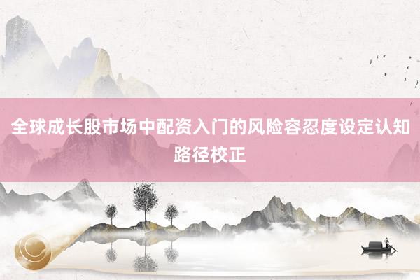 全球成长股市场中配资入门的风险容忍度设定认知路径校正