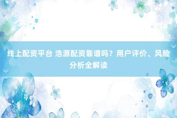 线上配资平台 浩源配资靠谱吗？用户评价、风险分析全解读