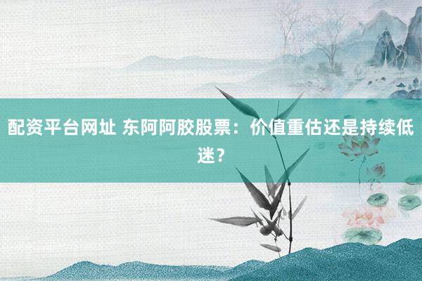 配资平台网址 东阿阿胶股票：价值重估还是持续低迷？