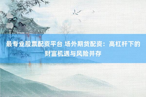 最专业股票配资平台 场外期货配资:高杠杆下的财富机遇与风险并存
