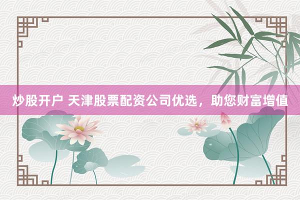 炒股开户 天津股票配资公司优选，助您财富增值