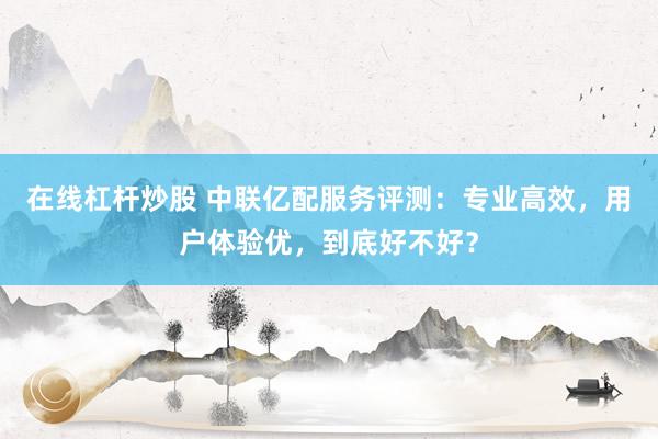 在线杠杆炒股 中联亿配服务评测：专业高效，用户体验优，到底好不好？