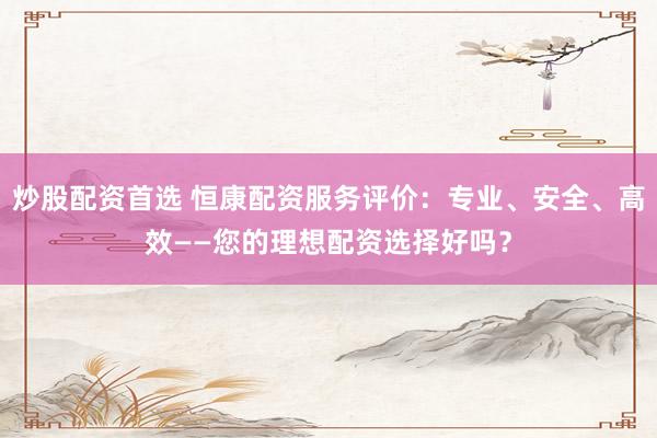 炒股配资首选 恒康配资服务评价：专业、安全、高效——您的理想配资选择好吗？