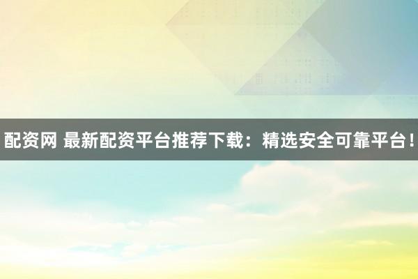 配资网 最新配资平台推荐下载：精选安全可靠平台！