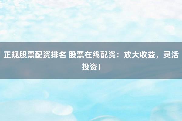 正规股票配资排名 股票在线配资：放大收益，灵活投资！