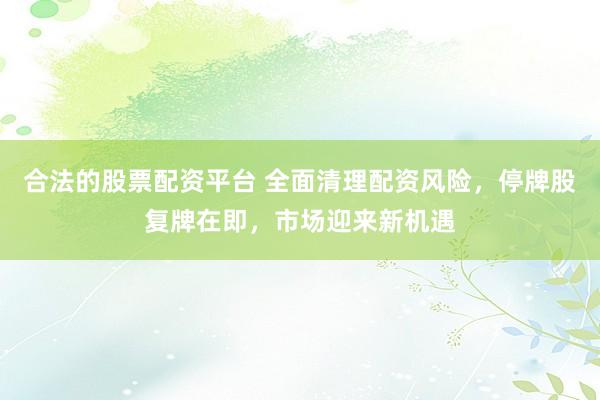 合法的股票配资平台 全面清理配资风险，停牌股复牌在即，市场迎来新机遇