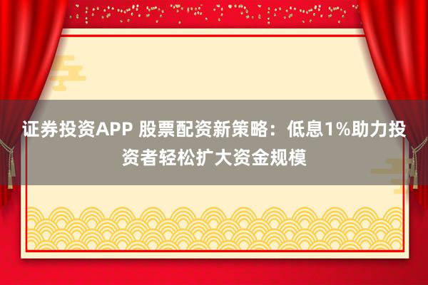 证券投资APP 股票配资新策略：低息1%助力投资者轻松扩大资金规模