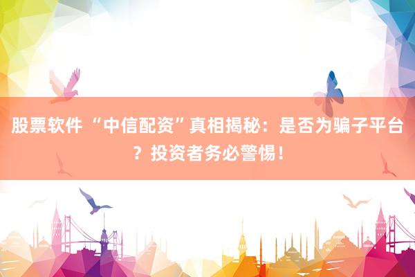 股票软件 “中信配资”真相揭秘：是否为骗子平台？投资者务必警惕！
