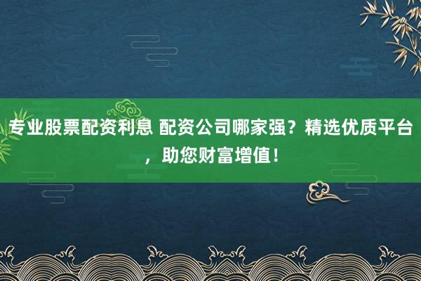 专业股票配资利息 配资公司哪家强？精选优质平台，助您财富增值！