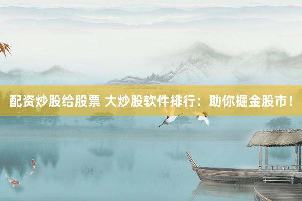 配资炒股给股票 大炒股软件排行：助你掘金股市！