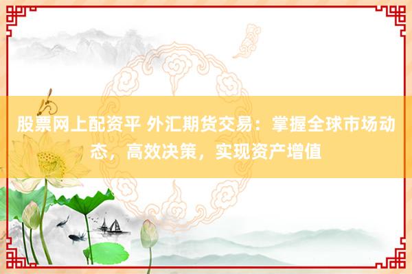 股票网上配资平 外汇期货交易：掌握全球市场动态，高效决策，实现资产增值